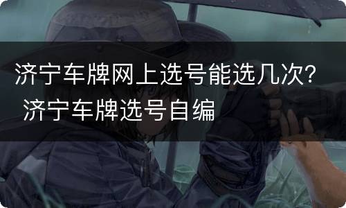 济宁车牌网上选号能选几次？ 济宁车牌选号自编