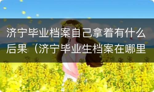 济宁毕业档案自己拿着有什么后果（济宁毕业生档案在哪里）