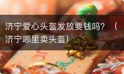 济宁爱心头盔发放要钱吗？（济宁哪里卖头盔）