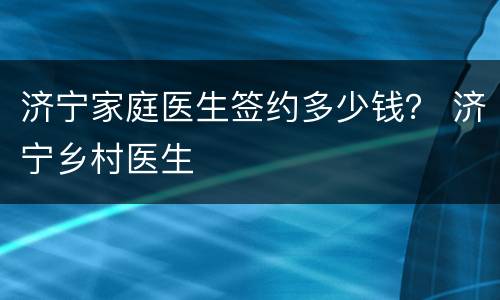 济宁家庭医生签约多少钱？ 济宁乡村医生