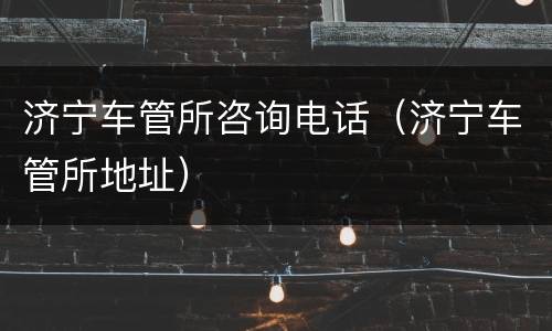 济宁车管所咨询电话（济宁车管所地址）