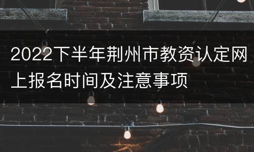 2022下半年荆州市教资认定网上报名时间及注意事项