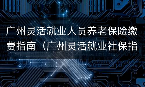 广州灵活就业人员养老保险缴费指南（广州灵活就业社保指南）