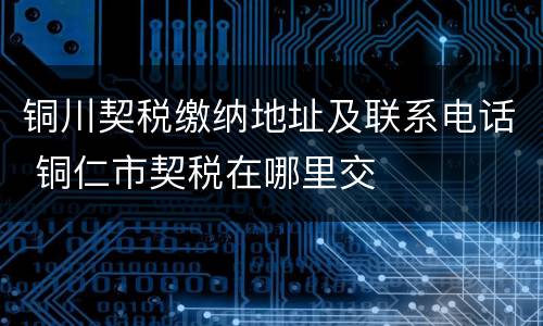 铜川契税缴纳地址及联系电话 铜仁市契税在哪里交