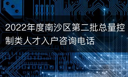 2022年度南沙区第二批总量控制类人才入户咨询电话