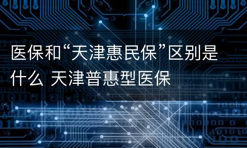 医保和“天津惠民保”区别是什么 天津普惠型医保