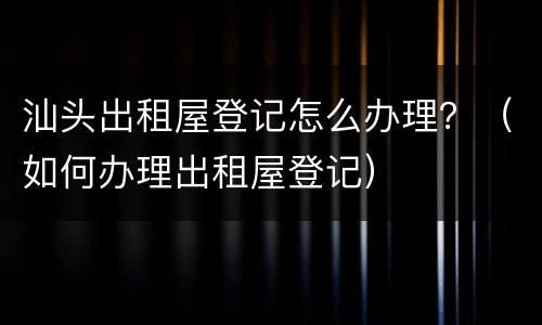 汕头出租屋登记怎么办理？（如何办理出租屋登记）