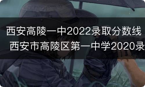 西安高陵一中2022录取分数线 西安市高陵区第一中学2020录取分数线