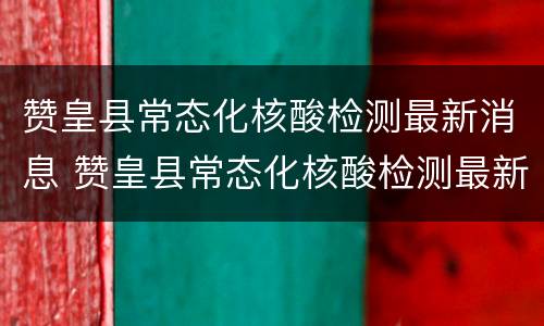 赞皇县常态化核酸检测最新消息 赞皇县常态化核酸检测最新消息查询