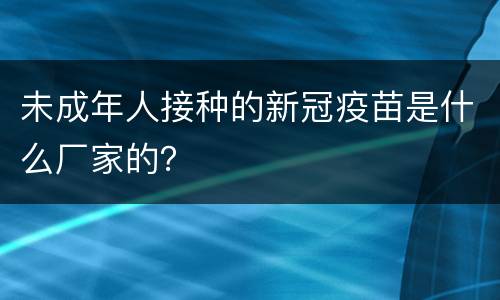 未成年人接种的新冠疫苗是什么厂家的？