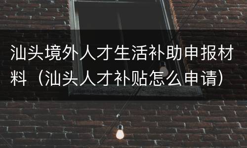 汕头境外人才生活补助申报材料（汕头人才补贴怎么申请）