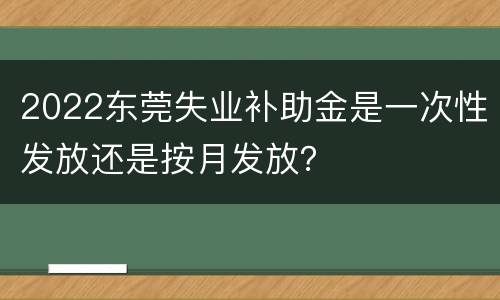2022东莞失业补助金是一次性发放还是按月发放？