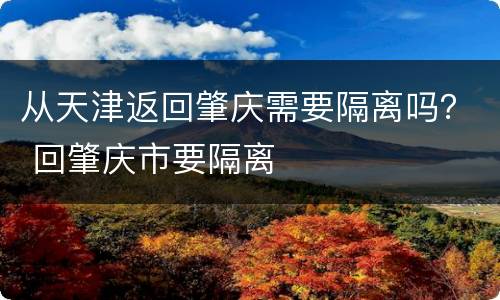 从天津返回肇庆需要隔离吗？ 回肇庆市要隔离