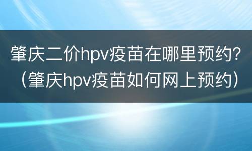 肇庆二价hpv疫苗在哪里预约？（肇庆hpv疫苗如何网上预约）