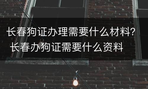 长春狗证办理需要什么材料？ 长春办狗证需要什么资料