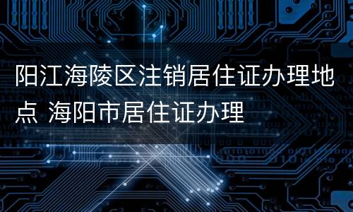 阳江海陵区注销居住证办理地点 海阳市居住证办理