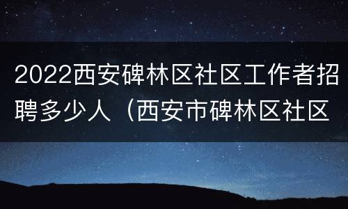 2022西安碑林区社区工作者招聘多少人（西安市碑林区社区招聘）
