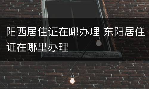 阳西居住证在哪办理 东阳居住证在哪里办理