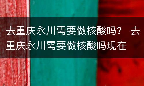 去重庆永川需要做核酸吗？ 去重庆永川需要做核酸吗现在