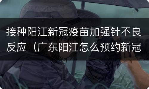 接种阳江新冠疫苗加强针不良反应（广东阳江怎么预约新冠疫苗接种第一针）
