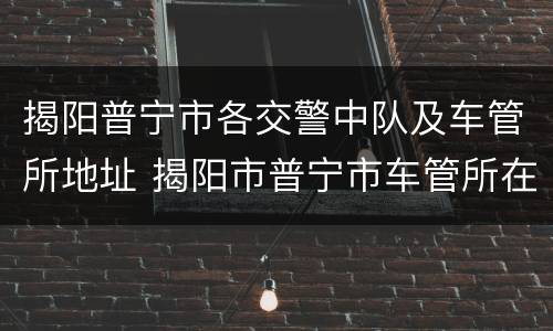 揭阳普宁市各交警中队及车管所地址 揭阳市普宁市车管所在哪里