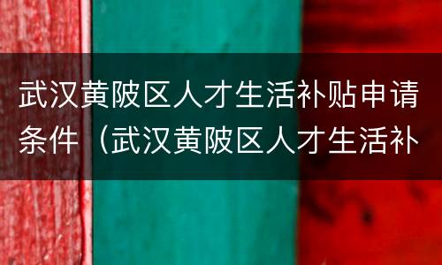 武汉黄陂区人才生活补贴申请条件（武汉黄陂区人才生活补贴申请条件是什么）