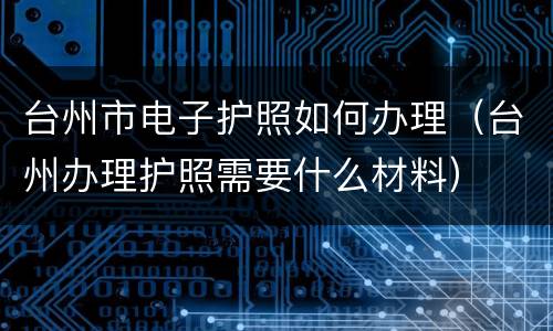 台州市电子护照如何办理（台州办理护照需要什么材料）