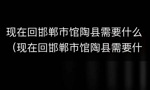 现在回邯郸市馆陶县需要什么（现在回邯郸市馆陶县需要什么手续）
