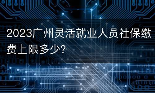 2023广州灵活就业人员社保缴费上限多少？