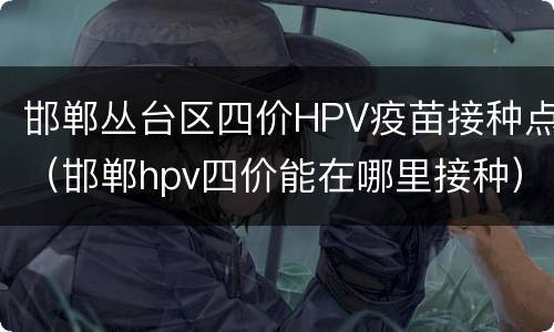 邯郸丛台区四价HPV疫苗接种点（邯郸hpv四价能在哪里接种）