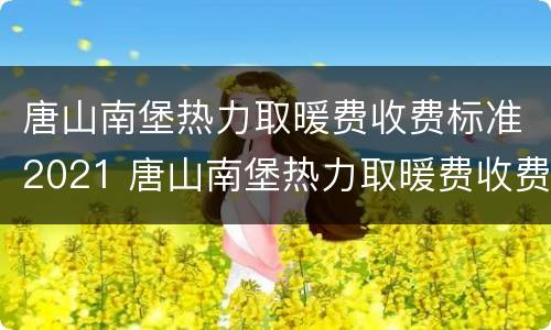 唐山南堡热力取暖费收费标准2021 唐山南堡热力取暖费收费标准2021年