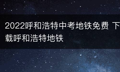 2022呼和浩特中考地铁免费 下载呼和浩特地铁