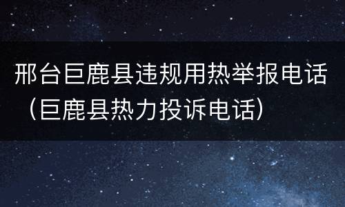邢台巨鹿县违规用热举报电话（巨鹿县热力投诉电话）