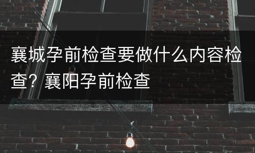 襄城孕前检查要做什么内容检查? 襄阳孕前检查