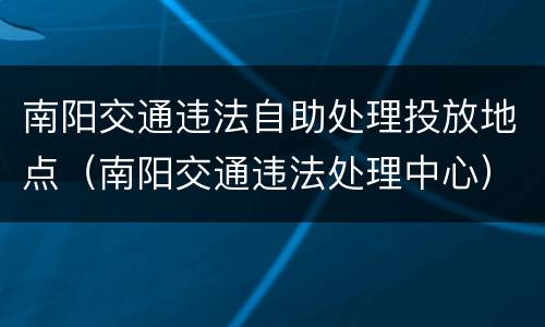南阳交通违法自助处理投放地点（南阳交通违法处理中心）