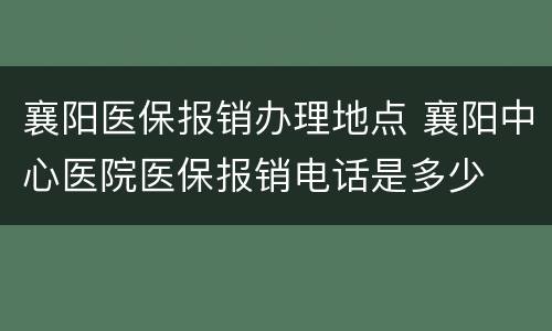 襄阳医保报销办理地点 襄阳中心医院医保报销电话是多少
