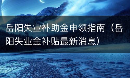 岳阳失业补助金申领指南（岳阳失业金补贴最新消息）