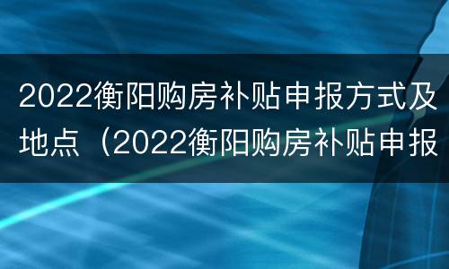 2022衡阳购房补贴申报方式及地点（2022衡阳购房补贴申报方式及地点公布）