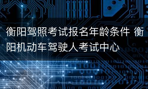 衡阳驾照考试报名年龄条件 衡阳机动车驾驶人考试中心