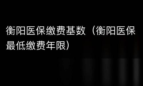衡阳医保缴费基数（衡阳医保最低缴费年限）