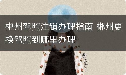 郴州驾照注销办理指南 郴州更换驾照到哪里办理