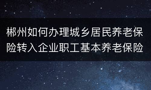 郴州如何办理城乡居民养老保险转入企业职工基本养老保险？