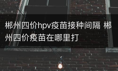 郴州四价hpv疫苗接种间隔 郴州四价疫苗在哪里打