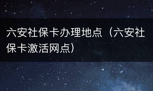 六安社保卡办理地点（六安社保卡激活网点）