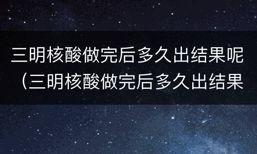 三明核酸做完后多久出结果呢（三明核酸做完后多久出结果呢现在）