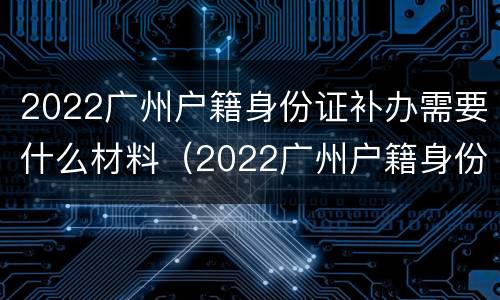 2022广州户籍身份证补办需要什么材料（2022广州户籍身份证补办需要什么材料和手续）