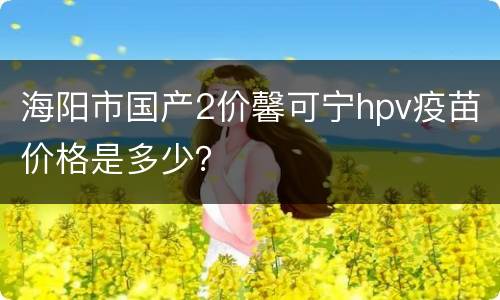 海阳市国产2价馨可宁hpv疫苗价格是多少？