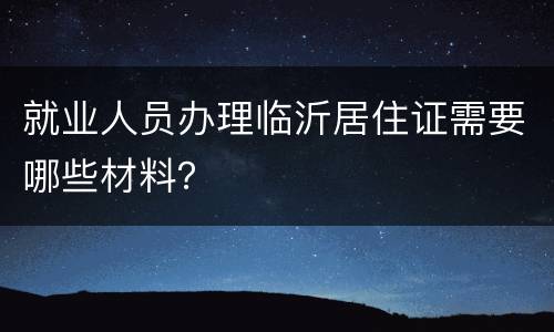 就业人员办理临沂居住证需要哪些材料？
