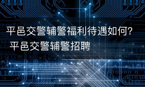 平邑交警辅警福利待遇如何？ 平邑交警辅警招聘