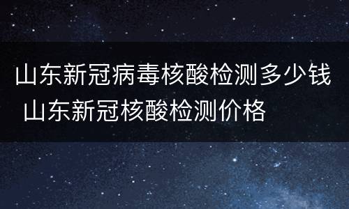 山东新冠病毒核酸检测多少钱 山东新冠核酸检测价格